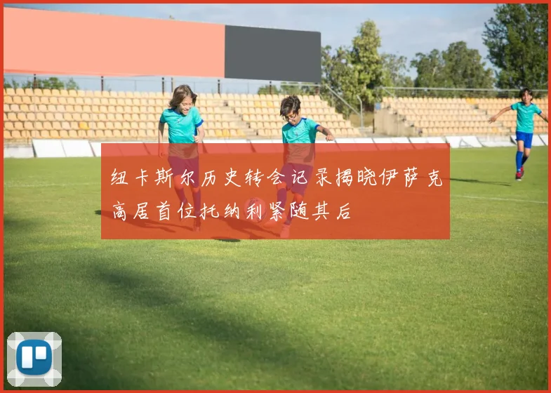 纽卡斯尔历史转会记录揭晓伊萨克高居首位托纳利紧随其后
