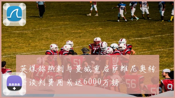 英媒称热刺与曼城重启萨维尼奥转会谈判费用或达6000万镑