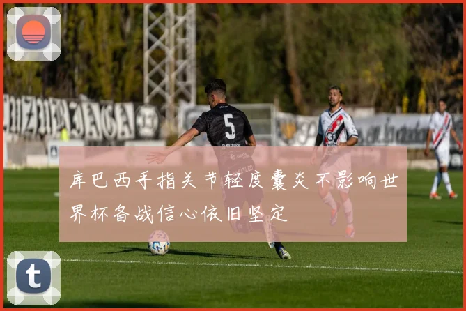 库巴西手指关节轻度囊炎不影响世界杯备战信心依旧坚定