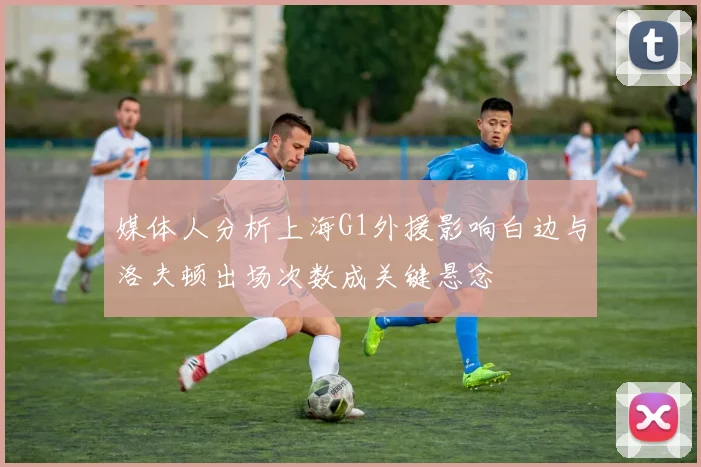 媒体人分析上海G1外援影响白边与洛夫顿出场次数成关键悬念