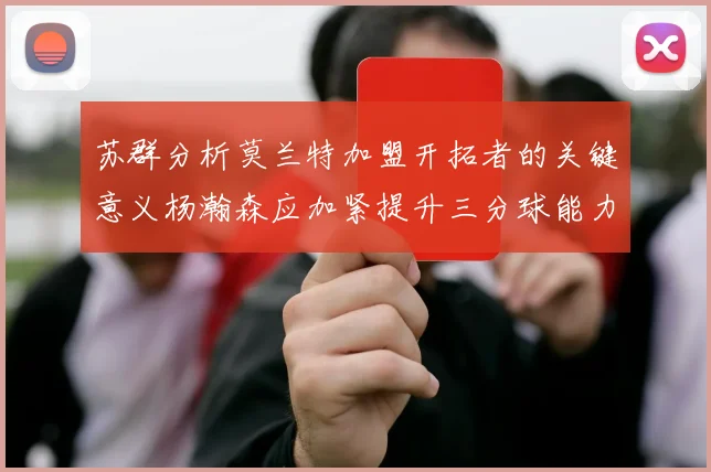 苏群分析莫兰特加盟开拓者的关键意义杨瀚森应加紧提升三分球能力