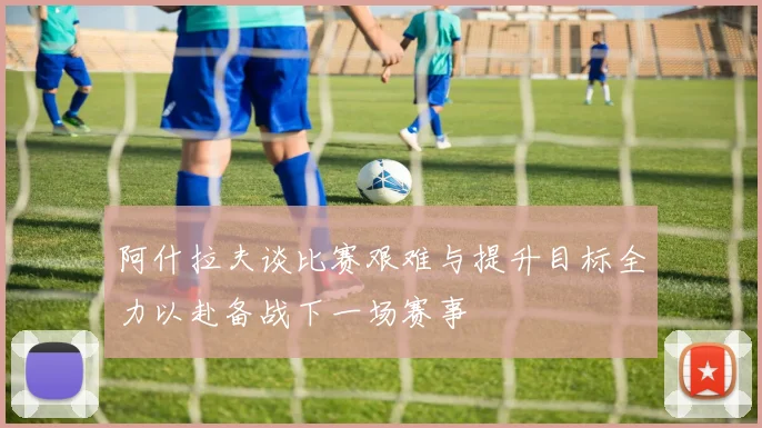 阿什拉夫谈比赛艰难与提升目标全力以赴备战下一场赛事
