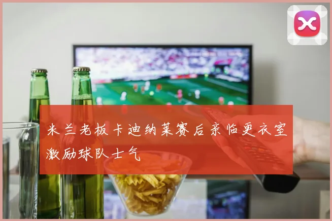 米兰老板卡迪纳莱赛后亲临更衣室激励球队士气