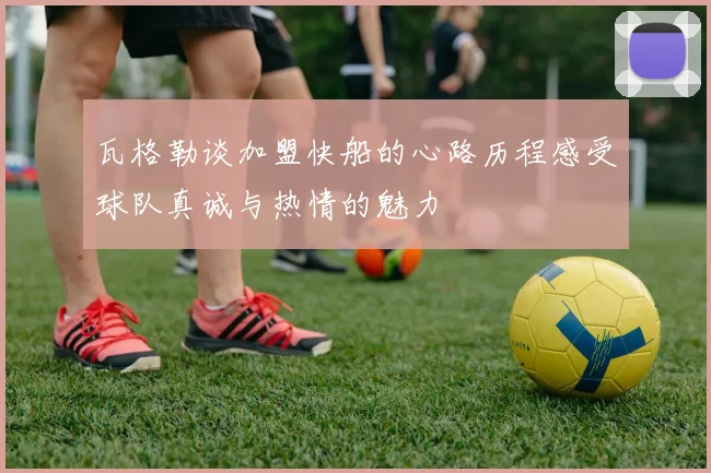 瓦格勒谈加盟快船的心路历程感受球队真诚与热情的魅力