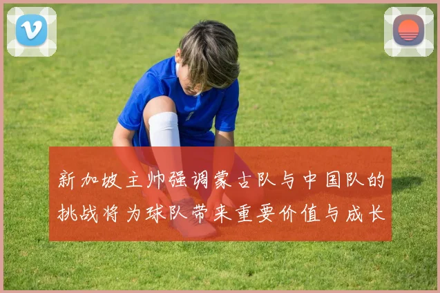 新加坡主帅强调蒙古队与中国队的挑战将为球队带来重要价值与成长机会