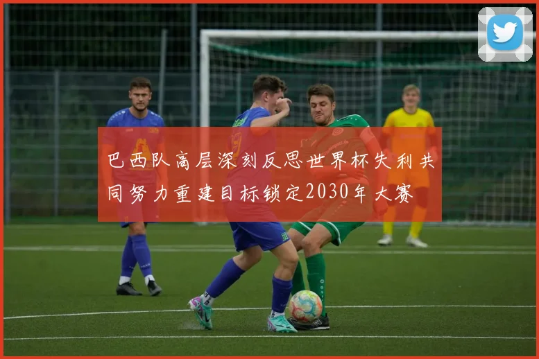巴西队高层深刻反思世界杯失利共同努力重建目标锁定2030年大赛