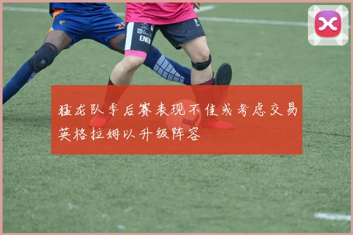 猛龙队季后赛表现不佳或考虑交易英格拉姆以升级阵容