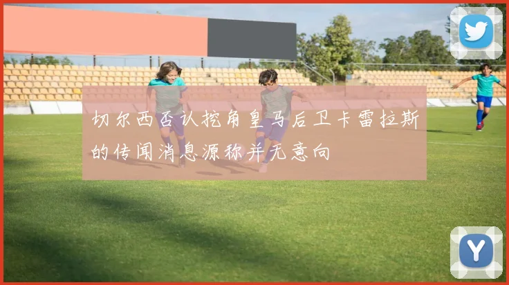 切尔西否认挖角皇马后卫卡雷拉斯的传闻消息源称并无意向